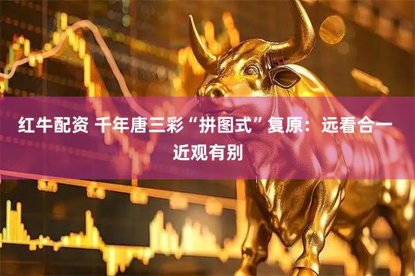 红牛配资 千年唐三彩“拼图式”复原：远看合一 近观有别