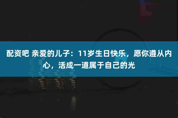配资吧 亲爱的儿子：11岁生日快乐，愿你遵从内心，活成一道属于自己的光
