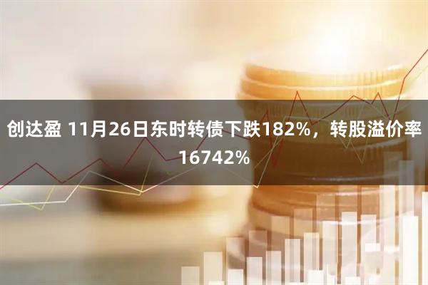 创达盈 11月26日东时转债下跌182%，转股溢价率16742%