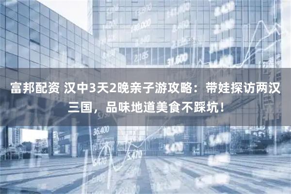 富邦配资 汉中3天2晚亲子游攻略：带娃探访两汉三国，品味地道美食不踩坑！