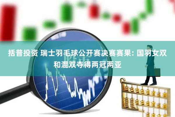 括普投资 瑞士羽毛球公开赛决赛赛果: 国羽女双和混双夺得两冠两亚