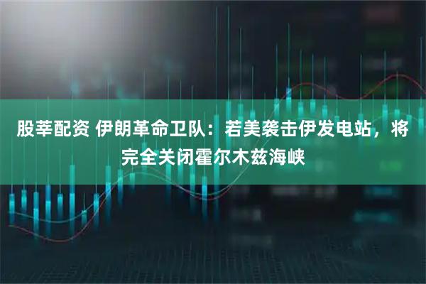 股莘配资 伊朗革命卫队：若美袭击伊发电站，将完全关闭霍尔木兹海峡