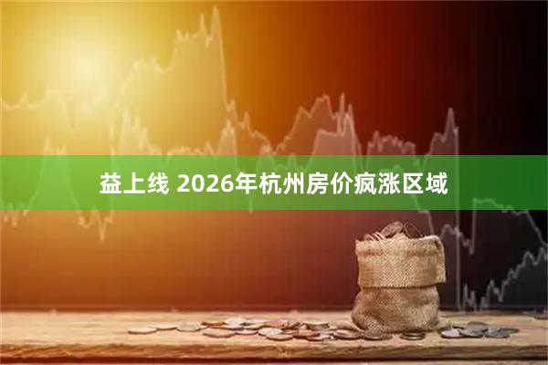 益上线 2026年杭州房价疯涨区域